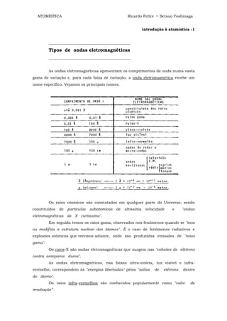 ATOMÍSTICA                                          Ricardo Feltre • Setsuo Yoshinaga


                                                                 introdução à atomística -1


         ___________________________________________
         Tipos de ondas eletromagnéticas
         ___________________________________________


         As ondas eletromagnéticas apresentam os comprimentos de onda numa vasta
gama de variação e, para cada faixa de variação, a onda eletromagnética recebe um
nome específico. Vejamos os principais nomes.




         Os raios cósmicos são constatados em qualquer parte do Universo, sendo
constituídos    de   partículas   subatômicas   de   altíssima    velocidade    e      "ondas
eletromagnéticas de X curtíssimo".
         Em seguida temos os raios gama, observados nos fenômenos quando se "toca
ou modifica a estrutura nuclear dos átomos". È o caso de fenômenos radiativos e
explosões atômicas que veremos adiante, onde são produzidas emissões de "raios
gama".
         Os raios-X são ondas eletromagnéticas que surgem nas "colisões de elétrons
contra anteparos duros".
         As ondas eletromagnéticas, nas faixas ultra-violeta, luz visível e infra-
vermelho, correspondem às "energias libertadas" pelos "saltos          de   elétrons   dentro
do átomo".
         Os raios infra-vermelhos são conhecidos popularmente como "calor                 de
irradiação” .
 