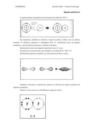 ATOMÍSTICA                                      Ricardo Feltre • Setsuo Yoshinaga


                                                                 ligações químicas-4


        A representação esquemática da formação da molécula "HF" é:




        Na covalência, também se observa a regra do octeta. O flúor, tem na última
camada "8" elétrons, enquanto o hidrogênio tem "2". Lembremos que, na ligação
covalente, o par de elétrons pertence a ambos os átomos.
        Examinemos mais uma ligação importante que é a p-p-
        É aquela que está presente, por exemplo, na molécula de flúor "F2".
        Observando apenas os orbitais "p2" dos átomos de flúor, temos:




        Também, costuma-se representar apenas os elétrons da última camada nas
ligações covalentes.
        Observe, mais uma vez, a obediência à regra do octeto.
 