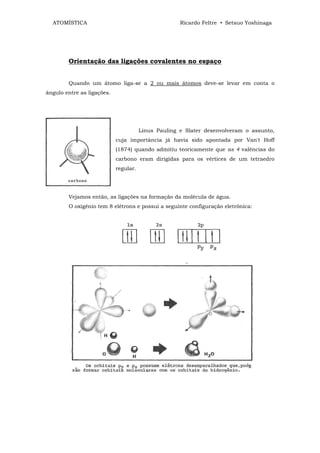 ATOMÍSTICA                                         Ricardo Feltre • Setsuo Yoshinaga




        Orientação das ligações covalentes no espaço


        Quando um átomo liga-se a 2 ou mais átomos deve-se levar em conta o
ângulo entre as ligações.




                                       Linus Pauling e Slater desenvolveram o assunto,
                            cuja importância já havia sido apontada por Van't Hoff
                            (1874) quando admitiu teoricamente que as 4 valências do
                            carbono eram dirigidas para os vértices de um tetraedro
                            regular.




        Vejamos então, as ligações na formação da molécula de água.
        O oxigênio tem 8 elétrons e possui a seguinte configuração eletrônica:
 