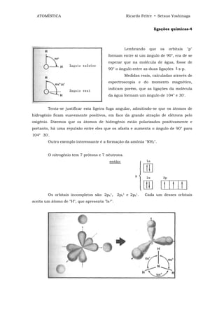 ATOMÍSTICA                                         Ricardo Feltre • Setsuo Yoshinaga


                                                                    ligações químicas-4




                                                     Lembrando    que   os   orbitais   "p"
                                          formam entre si um ângulo de 90°, era de se
                                          esperar que na molécula de água, fosse de
                                          90° o ângulo entre as duas ligações ‫ ﯕ‬s-p.
                                                     Medidas reais, calculadas através de
                                          espectroscopia e do momento magnético,
                                          indicam porém, que as ligações da molécula
                                          da água formam um ângulo de 104° e 30'.


        Tenta-se justificar esta ligeira fuga angular, admitindo-se que os átomos de
hidrogênio ficam suavemente positivos, em face da grande atração de elétrons pelo
oxigênio. Dizemos que os átomos de hidrogênio estão polarizados positivamente e
portanto, há uma repulsão entre eles que os afasta e aumenta o ângulo de 90° para
104° 30'.
        Outro exemplo interessante é a formação da amônia "NH3".


        O nitrogênio tem 7 prótons e 7 nêutrons.
                                           então:




        Os orbitais incompletos são: 2px1,       2py1 e 2pz1.   Cada um desses orbitais
aceita um átomo de "H", que apresenta   "ls1".
 