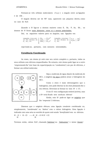 ATOMÍSTICA                                        Ricardo Feltre • Setsuo Yoshinaga


        Formam-se três orbitais moleculares          s-p e o ângulo entre as ligações
é de 106 .
        O ângulo deveria ser de 90° mas, aparecerá um pequeno desvio, como
no caso do H20.


        Quando o H liga-se a átomos maiores como S,              Se,   P, As,   Sb ,   os
átomos de H ficam mais distantes entre si e menos polarizados.
        Daí, os seguintes valores para os ângulos, nas ligações em:




        repe1indo-se, portanto, com menores intensidades.


        Covalência Coordenada


        As vezes, um átomo já está com seu octeto completo e, portanto, todos os
seus orbitais com elétrons emparelhados. No entanto, este átomo pode ligar-se a outro
"emprestando-lhe" (em base da coparticipação ou "condomínio") um par de elétrons, e
formar um orbital molecular.


                                         Seja a molécula de água diante da molécula de
                               HC1, o oxigênio da água poderá atrair o hidrogênio do
                               HC1.
                                         Como o cloro é mais eletronegativo que o
                               hidrogênio, este pode libertar-se do cloro,deixando-lhe o
                               seu elétron. Deveriam-se formar os íons H+ e Cl-.
                                         O íon Cl- tem configuração estável (octeto), mas
                               o H+ teria ficado sem nenhum elétron!
                                         Então, este H+ pode-se ligar ao oxigênio que
                               lhe "empresta" 2 elétrons.


        Dizemos que o oxigênio efetuou uma ligação covalente coordenada ou,
simplesmente, "coordenada" ou "dativa" com o cátion hidrogênio. Esta ligação é
indicada com uma seta no sentido de quem está sendo "beneficiado"com os elétrons.
H - 0 + H - Cl    -----    H –0       H+ + Cl-
  H                       H

Teremos então, cátion H30+, chamado "hidrônio" ou "hidroxônio" ' e ânion "cloreto".
 