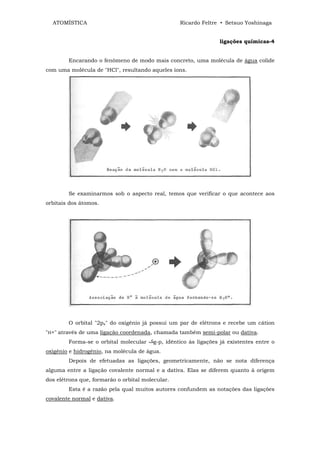 ATOMÍSTICA                                      Ricardo Feltre • Setsuo Yoshinaga


                                                                 ligações químicas-4


        Encarando o fenômeno de modo mais concreto, uma molécula de água colide
com uma molécula de "HCl", resultando aqueles íons.




        Se examinarmos sob o aspecto real, temos que verificar o que acontece aos
orbitais dos átomos.




        O orbital "2px" do oxigênio já possui um par de elétrons e recebe um cátion
"H+" através de uma ligação coordenada, chamada também semi-polar ou dativa.
        Forma-se o orbital molecular    g-p, idêntico às ligações já existentes entre o
oxigênio e hidrogênio, na molécula de água.
        Depois de efetuadas as ligações, geometricamente, não se nota diferença
alguma entre a ligação covalente normal e a dativa. Elas se diferem quanto à origem
dos elétrons que, formarão o orbital molecular.
        Esta é a razão pela qual muitos autores confundem as notações das ligações
covalente normal e dativa.
 