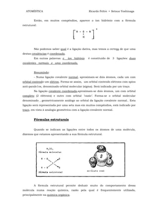 ATOMÍSTICA                                      Ricardo Feltre • Setsuo Yoshinaga


        Então, em muitos compêndios, aparece o íon hidrônio com a fórmula
estrutural:




        Não podemos saber qual é a ligação dativa, mas temos a certeza de que uma
destas covalências é coordenada.
        Em outras palavras: o      íon hidrônio   é constituído de 3 ligações: duas
covalentes normais e uma coordenada.


        Resumindo:
        - Numa ligação covalente normal, aproximam-se dois átomos, cada um com
orbital contendo um elétron. Forma-se assim, um orbital contendo elétrons com spins
anti-parale1os, denominado orbital molecular (sigma). Será indicada por um traço.
        Na ligação covalente coordenada,aproximam-se dois átomos, um com orbital
completo (2 elétrons) e outro com orbital "vazio". Forma-se o orbital molecular
denominado , geometricamente análogo ao orbital da ligação covalente normal.. Esta
ligação será representada por uma seta mas em muitos compêndios, está indicado por
traço, em vista à analogia geométrica com a ligação covalente normal.


        Fórmulas estruturais


        Quando se indicam as ligações entre todos os átomos de uma molécula,
dizemos que estamos apresentando a sua fórmula estrutural.




        A fórmula estrutural permite deduzir muito do comportamento dessa
molécula numa reação química, razão pela qual é frequentemente utilizada,
principalmente na química orgânica.
 