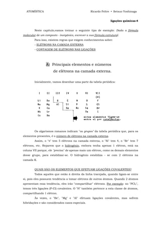 ATOMÍSTICA                                       Ricardo Feltre • Setsuo Yoshinaga


                                                                  ligações químicas-4


        Neste capítulo,vamos treinar o seguinte tipo de exemplo: Dada a fórmula
molecular de um composto - inorgânico, escrever a sua fórmula estrutural.
        Para isso, existem regras que exigem conhecimentos sobre:
        - ELÉTRONS NA CAMADA EXTERNA
        - CONTAGEM DE ELÉTRONS NAS LIGAÇÕES




                 A) Principais elementos e números
                       de elétrons na camada externa.

        Inicialmente, vamos desenhar uma parte da tabela periódica:




        Os algarismos romanos indicam "os grupos" da tabela periódica que, para os
elementos presentes, é o número de elétrons na camada externa.
        Assim, o "N" tem 5 elétrons na camada externa, o "Si" tem 4, o "Br" tem 7
elétrons, etc. Reparem que o hidrogênio, embora tenha apenas 1 elétron, está na
coluna VII porque, ele "precisa" de apenas mais um elétron, como os demais elementos
desse grupo, para estabilizar-se. O hidrogênio estabiliza - se com 2 elétrons na
camada K.


        QUAIS SÃO OS ELEMENTOS QUE EFETUAM LIGAÇÕES COVALENTES?
        Todos aqueles que estão à direita da linha tracejada, quando ligam-se entre
si, pois eles possuem tendência a tomar elétrons de outros átomos. Quando 2 átomos
apresentam essa tendência, eles irão "compartilhar" elétrons. Por exemplo: no "PCI3",
temos três ligações (P-Cl) covalentes. O "H" também pertence a esta classe de átomos,
compartilhando 1 elétron.
        Às vezes, o "Be", "Mg" e "Al" efetuam ligações covalentes, mas sofrem
hibridações e são considerados casos especiais.
 