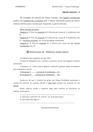 ATOMÍSTICA                                          Ricardo Feltre • Setsuo Yoshinaga


                                                                  ligações químicas – 4


           Na contagem de elétrons de última camada, uma ligação coordenada
produz um aumento de 2 e1étrons para o átomo" favorecido (ponta da seta) e
nenhum elétron para o átomo que "empresta" o par de elétrons.
           ____________________________________________________________________________
           Nesse exemplo da ozona:
           Oxigênio A    Tem um aumento de 2 elétrons por causa de 2 covalências com
       "B".
           Oxigênio B    Tem um aumento de 2 elétrons por causa de 2 covalências com
       "A" e nenhuma alteração por causa da ligação coordenada.
           Oxigênio C      Tem_um aumento de 2 elétrons por causa de uma ligação
           coordenada com "B".


                   C) Estruturas de Hidretos moleculares

           Os hidretos são compostos do tipo "EHX".
           0 átomo de hidrogênio tem 1 elétron e, portanto, aceita uma ligação covalente
normal (H-).
           0 elemento "E" aceita tantas ligações covalentes quantao sejam necessárias
para completar o octeto.
           N do grupo V________precisa de 3 covalências - N -
           Se do grupo VI______precisa de 2 covalências____Se –


           Lembre-se de que o número do grupo (da Tabela Periódica) representa o
número de elétrons na camada externa e cada traço produz um aumento de um
elétron.
           Então, pode-se aceitar a seguinte regra para escrever as estruturas de
hidretos moleculares:
           ______________________________________________________________________
           1) Escrever o elemento "E" com (8 – no. do grupo) traços.
           2) Em cada traço ligar H-.
           _____________________________________________________________________


                                        ════════════════
 