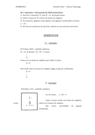 ATOMÍSTICA                                           Ricardo Feltre • Setsuo Yoshinaga


         Eis a regra para a estruturação de 5xidos moleculares:
         1) Escrever o elemento "E" com (8 – no. de grupo) traços.
         2) Cada 2 traços de "E" recebe um átomo de oxigênio.
         3) Os restantes oxigênios serão ligados com ligações coordenadas na forma
         [ ->- 0 ] .
         4) NO caso de moléculas do tipo E20X, admite-se uma simetria estrutural.




                                         EXERCÍCIOS


                                          1º. exemplo:


         (217) Seja o SO2 - anidrido sulfuroso.
         (8 – no. do grupo) = (8 - VI) = 2 traços.
                  
                  S-
         Coloca-se um átomo de oxigênio que utiliza 2 traços.
                  S=0


         Tem ainda mais um átomo de oxigênio. Este se liga por coordenada.
                  S=0
                  ↓
                  0


                                           2º. exemplo:


         (218) Seja o CO2 - anidrido carbônico.


                                           no. de traços . . . ( - IV) = 4


                                           Cada 2 traços recebe um átomo de oxigênio;
então,                            cabem os 2 átomos de oxigênio .
                                           Não       houve    necessidade    de   ligação
                                  coordenada.
 