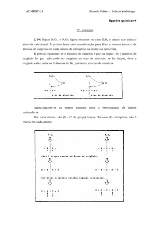 ATOMÍSTICA                                       Ricardo Feltre • Setsuo Yoshinaga


                                                                  ligações químicas-4


                                         3º. exemplo:


        (219) Sejam N2O4, e N2O5. Agora estamos no caso E20x e temos que admitir
simetria estrutural. É preciso fazer esta consideração para ficar o mesmo número de
átomos de oxigênio em cada átomo de nitrogênio na molécula (simetria).
        E preciso examinar se o número de oxigênio é par ou ímpar. Se o número de
oxigênio for par, não pode ter oxigênio no eixo de simetria; se for impar, deve o
oxigênio estar entre os 2 átomos de Ne, portanto, no eixo de simetria.




        Agora,seguem-se    as   regras   normais   para   a   estruturação   de   óxidos
moleculares.
        Em cada átomo, vão (8 - n° de grupo) traços. No caso do nitrogênio, são 3
traços em cada átomo.
 
