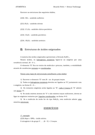 ATOMÍSTICA                                          Ricardo Feltre • Setsuo Yoshinaga


         Escrever as estruturas dos seguintes óxidos;


         (220) SO3 - anidrído sulfúrico


         (221) N2O3 - anídrido nitroso


         (222) C12O6 - anídrido clórico-perclórico


         (223) CI2O7 - anídrido perclórico


         (224) AS2O5 - anídrido arsênico




         E) Estruturas de ácidos oxigenados


         A maioria dos ácidos oxigenados apresentam a fórmula HxEO y.
         Nesses ácidos, os hidrogênios ionizáveis ligam-se ao oxigênio por uma
covalência normal. (H - 0 -) .
         O elemento "E" fica no centro da molécula e procura, também, a estabilidade
através de covalências normais ou coordenadas.


         Temos uma regra de estruturação semelhante a dos óxidos:


         1) Escrever o elemento "E" com (8 – no. do grupo) traços.
         2) Todos os hidrogênios ionizáveis deverão ser ligados ao "E" juntamente com
o oxigênio, na forma H - 0 -.
         3) Os restantes oxigênios serão ligados ao "E"; cada 2 traços de "E" admite
um átomo "0".
         4) Se ainda existem átomos de "0" e não existem traços suficientes, devem-se
ligar os oxigênios restantes por 1igações coordenadas, na forma      0.
         5)   Se a molécula do ácido for do tipo HxE20y, esta molécula admite uma
simetria estrutural.


                                         EXERCÍCIOS


         1º. exemplo:
         (225) Seja o HN03 - ácido nítrico.
         0 nitrogênio é do grupo V . . . (8 - V) = 3 traços.
 