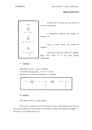 ATOMÍSTICA                                              Ricardo Feltre • Setsuo Yoshinaga


                                                                           ligações químicas-4




                                                  O átomo de "N" estará com seu octeto, se
                                         efetuar 3 covalências.




                                                  0 hidrogênio ionízavel será ligado na
                                         forma H - 0 -.




                                                  Cada 2 traços admite um átomo de
                                         oxigênio.


                                                  Ainda falta mais um átomo de oxigênio.
                                         Este,   será     unido   ao   N    por   uma   ligação
                                         coordenada.


         2º. exemplo:


         (226) Seja o H2CO3 - ácido carbônico.
         0 carbono é do grupo IV ... (8 - IV) = 4 traços.
         Seguindo um raciocínio análogo ao 1º. exemplo:




         3º. exemplo:


         (227) Seja o H2C2 O4 - ácido oxálico.


         Neste caso, a molécula é do tipo HxE20y e, vamos então admitir uma simetria
estrutural. Análogo ao caso do óxido, examinemos o numero de átomos de oxigênio - é
par; logo "C" será ligado direto ao C.
 