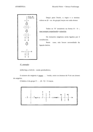 ATOMÍSTICA                                          Ricardo Feltre • Setsuo Yoshinaga




                                             Daqui para frente, a regra e a mesma:
                                   coloca-se (8 – no. do grupo) traços em cada átomo.




                                             Todos os "H" ionizáveis na forma H - 0 -,
                                   mas sempre respeitando a simetria.


                                             Os restantes oxigênios serão ligados por 2
                                   covalências.
                                             Neste    caso, não houve necessidade da
                                   ligação dativa.




        4º. exemplo:


        (228) Seja o H4P2O7 - ácido pirofosfórico.


        0 número de oxigênio é ímpar . . . "então, entre os átomos de P irá um átomo
de oxigênio.
        0 fósforo é do grupo V - . . (8 - V) = 3 traços.
 