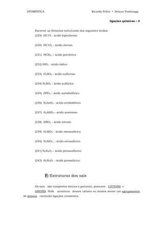 ATOMÍSTICA                                     Ricardo Feltre • Setsuo Yoshinaga


                                                                 ligações químicas – 4


        Escrever as fórmulas estruturais dos seguintes ácidos:
        (229) HC10 - ácido hipocloroso


        (230) HC102 - ácido cloroso


        (231) HCl04, - ácido perclórico


        (232) HI03 - ácido iódico


        (233) H2SO3 - ácido sulfuroso


        (234) H2SO4 - ácido sulfúrico


        (235) HPO3 - ácido metafosfórico


        (236) H3AsO3 - ácido ortofosfórico


        (237) H3ASO3 - ácido arsenioso


        (238) HNO2 - ácido nitroso


        (239) H2SIO3 - ácido metassilícico


        (240) H4SiO4, - ácido ortossilícico


        (241) H2S2O7 - ácido pirossulfúrico


        (242) H6Si207 - ácido pirossilícico




               F) Estruturas dos sais

        Os sais são compostos iônicos e,portanto, possuem CÃTIONS e
        ANIONS. Pode     acontecer desses cátions ou ânions serem um agrupamento
de átomos contendo ligações covalentes.
 