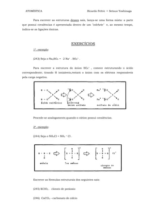 ATOMÍSTICA                                        Ricardo Feltre • Setsuo Yoshinaga


         Para escrever as estruturas desses sais, lança-se uma forma mista: a parte
que possui covalências é apresentada dentro de um "colchete" e, ao mesmo tempo,
indica-se as ligações iônicas.




                                              EXERCÍCIOS
         1º. exemplo:


         (243) Seja o Na2SO4 = 2 Na+ . SO4= .


         Para escrever a estrutura do ânion SO4= , comece estruturando o ácido
correspondente; tirando H ionizáveis,restará o ânion com os elétrons responsáveis
pela carga negativa.




         Procede-se analogamente,quando o cátion possui covalências.


         2º. exemplo:


         (244) Seja o NH4Cl = NH4      +   Cl-.




         Escrever as fórmulas estruturais dos seguintes sais:


         (245) KCIO3    -   clorato de potássio


         (246) CaCO3 - carbonato de cálcio
 