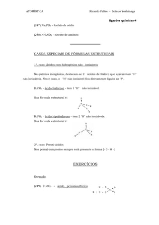 ATOMÍSTICA                                       Ricardo Feltre • Setsuo Yoshinaga


                                                                   ligações químicas-4
        (247) Na3PO4 - fosfato de sódio


        (248) NH4NO3 - nitrato de amôneo


                                    ════════════════


        CASOS ESPECIAIS DE FÓRMULAS ESTRUTURAIS


        1º. caso: Ácidos com hidrogênios não ionizáveis


        Na química inorgânica, destacam-se 2      ácidos de fósforo que apresentam "H"
não ionizáveis. Neste caso, o "H" não ionizável fica diretamente ligado ao "P".


        H3PO3 - ácido fosforoso - tem 1 "H" não ionizável.


        Sua fórmula estrutural é:




        H3PO2 _ ácido hipofosforoso - tem 2 "H" não ionizáveis.
        Sua formula estrutural é:




        2º. caso: Peroxi-ácidos
        Nos peroxi-compostos sempre está presente a forma [- 0 - 0 -].




                                       EXERCÍCIOS


        ExempIo:


        (249) H2SO5 - ácido peroxissulfúrico
 