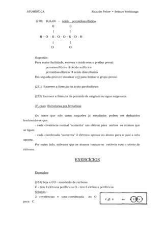 ATOMÍSTICA                                                   Ricardo Feltre • Setsuo Yoshinaga


            (250)   H2S208 - ácido peroxidissulfúrico
                         0             0
                         ↑             ↑
               H–O -S-O–O–S–O-H
                         ↓               ↓
                        O              O


            Sugestão:
            Para maior facilidade, escreva o ácido sem o prefixo peroxi:
                    peroxissulfúrico         ácido sulfúrico
                    peroxidissulfúrico        ácido dissulfúrico
            Em seguida,procure encaixar o O para formar o grupo peroxi.


            (251) Escrever a fórmula do ácido pirofosfórico.


            (252) Escrever a fórmula do peróxido de oxigênio ou água oxigenada.


            3º. caso: Estruturas por tentativas


            Os casos que não caem naqueles já estudados podem ser deduzidos
lembrando-se que:
            - cada covalência normal "aumenta" um elétron para ambos os átomos que
se ligam.
            - cada coordenada "aumenta" 2 elétrons apenas no átomo para o qual a seta
aponta.
            Por outro lado, sabemos que os átomos tornam-se estáveis com o octeto de
elétrons.


                                               EXERCÍCIOS


            Exemplos:


            (253) Seja o CO - monóxido de carbono.
            C - tem 4 elétrons periféricos O - tem 6 elétrons periféricos
            Solução :
            2 covalências e uma coordenada               do O
para C.
 