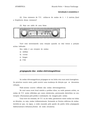ATOMÍSTICA                                     Ricardo Feltre • Setsuo Yoshinaga


                                                         introdução à atomística-1


        (2)   Uma emissora de T.V.    utiliza-se de ondas de λ    = 2 metros, Qual
a freqüência dessa emissora?


        (3) Seja um rádio de uma faixa:




        Você está sintonizando uma estação quando no dial temos a posição
acima indicada.
        Seu rádio é um receptor de ondas:
        a) médias
        b) curtas
        c) longas
        d) F.M.


        __________________________________________________________________________


        propagação das ondas eletromagnéticas
        __________________________________________________________________________


        As ondas eletromagnéticas propagam-se em linha reta num meio homogêneo.
Ao penetrar noutro meio, pode ocorrer uma mudança de direção que se denomina
refração.
        Pode mesmo ocorrer reflexão das ondas eletromagnéticas.
        Se você mora num local vizinho a prédios altos, ou onde passam aviões, as
ondas de T.V. serão refletidas por esses obstáculos, provocando distúrbios no seu
receptor. (Fantasmas pelo prédio e ondulações da imagem pelo avião).
        Uma torre de emissão, de T.V. ou de rádio, geralmente emite ondas em todas
as direções, ou seja, ondas tridimensionais, formando se frentes esféricas de ondas.
(Lembre-se que, na água, a onda causada pela queda da pedra tinha propagação
bidimensional e tínhamos frentes de onda circulares).
 