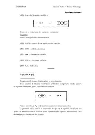 ATOMÍSTICA                                      Ricardo Feltre • Setsuo Yoshinaga


                                                                ligações químicas-4
        (254) Seja o HCN - ácido cianídrico




        Escrever as estruturas dos seguintes compostos:
        Sugestão:
        Nunca o oxigênio será átomo central.


        (255) COC12 - cloreto de carbonila ou gás fosgênio


        (256) HNC - ácido isocianídrico


        (257) POCI3 - cloreto de fosforila


        (258) SOC12 - cloreto de sulfurila


        (259) N2H4 – hidrazina
                                             ══════
        _________________
        Ligação π (pi)
        _______________
        Imaginemos 2 átomos de nitrogênio se aproximando.
        Cada um tem 5 elétrons periféricos e pretendem completar o octeto, através
de ligações covalentes. Serão 3 covalências normais.




        Temos a molécula N2, onde os átomos completaram seus octetos.
        À primeira vista, tem-se a impressão de que as 3 ligações covalentes são
iguais. Se examinarmos os orbitais numa representação espacial, veremos que uma
dessas ligações é diferente das demais.
 