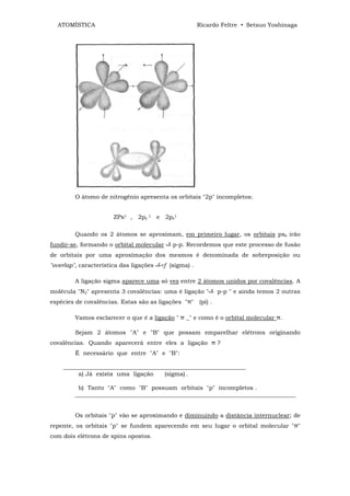 ATOMÍSTICA                                            Ricardo Feltre • Setsuo Yoshinaga




         O átomo de nitrogênio apresenta os orbitais "2p" incompletos:


                       ZPx1 , 2py 1 e 2pz1

         Quando os 2 átomos se aproximam, em primeiro lugar, os orbitais pxx irão
fundir-se, formando o orbital molecular      p-p. Recordemos que este processo de fusão
de orbitais por uma aproximação dos mesmos é denominada de sobreposição ou
"overlap", característica das ligações   <f (sigma) .

         A ligação sigma aparece uma só vez entre 2 átomos unidos por covalências. A
molécula "N2" apresenta 3 covalências: uma é ligação "        p-p " e ainda temos 2 outras
espécies de covalências. Estas são as ligações "π" (pi) .

         Vamos esclarecer o que é a ligação " π _" e como é o orbital molecular π.

         Sejam 2 átomos "A" e "B" que possam emparelhar elétrons originando
covalências. Quando aparecerá entre eles a ligação π ?
         É necessário que entre "A" e "B":

    ______________________________________________________________
         a) Já exista uma ligação     (sigma) .

          b) Tanto "A" como "B" possuam orbitais "p" incompletos .
         ___________________________________________________________________________


         Os orbitais "p" vão se aproximando e diminuindo a distância internuclear; de
repente, os orbitais "p" se fundem aparecendo em seu lugar o orbital molecular "π"
com dois elétrons de spins opostos.
 
