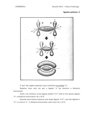 ATOMÍSTICA                                        Ricardo Feltre • Setsuo Yoshinaga


                                                                   ligações químicas -4




         O "par" das regiões espaciais é que constituem um orbital "π_".
         Reparem mais uma vez que a ligação "π" faz diminuir a distância
internuclear.
         Assim, nos carbonos, numa ligação simples "C-C" onde se tem apenas ligação
" ", a distância internuclear é de 1,54 Ǻ.
         Quando esses átomos possuem uma dupla ligação "C=C", uma das ligações é
" "" e a outra é" π ". A distância internuclear neste caso é de 1,34 Â.
 