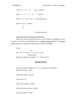 ATOMÍSTICA                                         Ricardo Feltre • Setsuo Yoshinaga


         (262) O = C = O                - gás carbônico


        (263)    H - C = C - H             - acetileno


        (264) H – O – N ≡ N – O - H - ácido hiponitroso


        (265) H - N - H - amônia
                   Ι
                  H


                                          ═════════════


        E quando aparecer uma ligação coordenada?
        Neste caso, adote a notação moderna, ou seja: substitua a seta por um traço.
Isto pode ser feito na representação porque a ligação coordenada difere da covalente
normal apenas pela origem dos elétrons que contribuem na ligação.


        Então:
                               será
        CO --► C ≡ O ----------------------     C≡O
                           representada
        Sendo uma tripla, uma ligação é         e duas serão π.


                                          EXERCÍCIOS


        Contar o número de ligações " " e "π", nos seguintes compostos .
        (266) ácido nítrico - HNO   3




        (267) ácido oxálico – H2C2O4


        (268) ozona - O3


        (269) ácido sulfúrico - H2SO4


        (270) carbonato de sódio - Na2CO3


        (271) ácido bórico - H3BO3
 