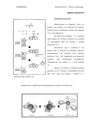 ATOMÍSTICA                                      Ricardo Feltre • Setsuo Yoshinaga


                                                                      ligações químicas-4


                                                 Hibridações parciais


                                                 Examinemos as ligações entre os
                                       átomos de carbono na molécula de etileno.
                                       Existem duas covalências sendo uma ligação
                                       " " e uma ligação π.
                                                 Se existe uma ligação " π " é porque
                                       cada átomo de carbono reservou um orbital
                                       "p" incompleto afim de formar o orbital
                                       molecular "ir".
                                                 Recorda-se que o carbono é um
                                       átomo com 4 elétrons na camada externa;
                                       normalmente,        ele     hibrida     seus   orbitais
                                       atômicos "2s" e "2p" originando um átomo de
                                       carbono     "sp3"         (hibridação     tetraédrica),
                                       utilizando-se um orbital "s" e três orbitais
                                       "p".
                                                 Agora, no etileno, o carbono precisa
                                       guardar um "p". Então, a hibridação será do
                                       tipo "sp2", pois vai utilizar 1 orbital "s'! e
somente dois orbitais "p"




        Abaixo está a seqüência da hibridação do carbono na forma sp2.
 