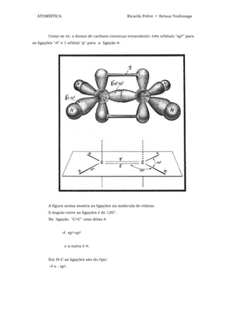 ATOMÍSTICA                                        Ricardo Feltre • Setsuo Yoshinaga




        Como se vê, o átomo de carbono continua tetravalente: três orbitais "sp2" para
as ligações " " e 1 orbital "p" para a ligação π.




        A figura acima mostra as ligações na molécula de etileno.
        0 ângulo entre as ligações é de 120°.
        Na ligação "C=C" uma delas é:


                       sp2-sp2


                  e a outra é π.


        Em H-C as ligações são do tipo:
            s - sp2.
 