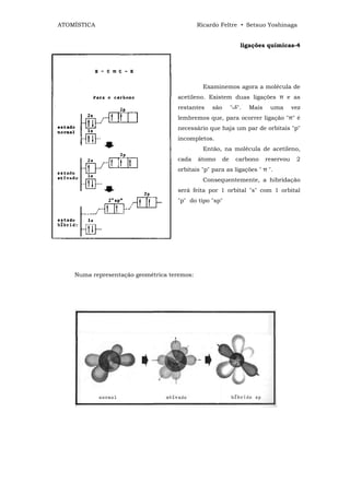 ATOMÍSTICA                                   Ricardo Feltre • Setsuo Yoshinaga


                                                                ligações químicas-4




                                              Examinemos agora a molécula de
                                    acetileno. Existem duas ligações π e as
                                    restantes     são        " ".   Mais    uma       vez
                                    lembremos que, para ocorrer ligação "π" é
                                    necessário que haja um par de orbitais "p"
                                    incompletos.
                                              Então, na molécula de acetileno,
                                    cada     átomo      de     carbono     reservou    2
                                    orbitais "p" para as ligações " π ".
                                              Consequentemente, a hibridação
                                    será feita por 1 orbital "s" com 1 orbital
                                    "p" do tipo "sp"




    Numa representação geométrica teremos:
 