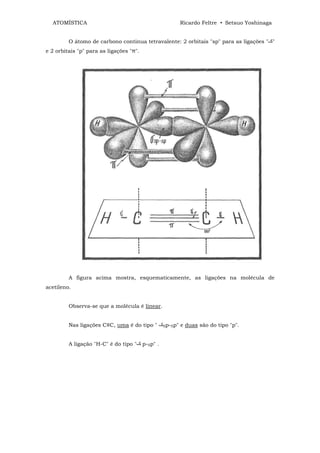 ATOMÍSTICA                                                Ricardo Feltre • Setsuo Yoshinaga


         O átomo de carbono continua tetravalente: 2 orbitais "sp" para as ligações " "
e 2 orbitais "p" para as ligações "π".




         A figura acima mostra, esquematicamente, as ligações na molécula de
acetileno.


         Observa-se que a molécula é linear.


         Nas ligações C≡C, uma é do tipo "         Sp-Sp"   e duas são do tipo "p".


         A ligação "H-C" é do tipo "     p-Sp" .
 
