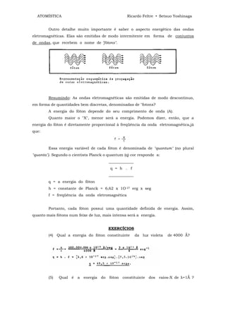 ATOMÍSTICA                                          Ricardo Feltre • Setsuo Yoshinaga


        Outro detalhe muito importante ê saber o aspecto energético das ondas
eletromagnéticas. Elas são emitidas de modo intermitente em forma de conjuntos
de ondas, que recebem o nome de "fótons".




        Resumindo: As ondas eletromagnéticas são emitidas de modo descontinuo,
em forma de quantidades bem discretas, denominadas de "fotons?
        A energia do fóton depende do seu comprimento de onda (A).
        Quanto maior o "X", menor será a energia. Podemos dizer, então, que a
energia do fóton é diretamente proporcional à freqüência da onda eletromagnética,já
que:



        Essa energia variável de cada fóton é denominada de "quantum" (no plural
"quanta"). Segundo o cientista Planck o quantum (q) cor responde a:
                                            _____________
                                            q = h . f
                                            _____________
        q = a energia do fóton
        h = constante de Planck = 6,62 x 1O-27 erg x seg
        f = freqüência da onda eletromagnética


        Portanto, cada fóton possui uma quantidade definida de energia. Assim,
quanto mais fótons num feixe de luz, mais intensa será a energia.


                                            EXERCÍCIOS
        (4) Qual a energia do fóton constituinte            da luz violeta   de 4000 Ǻ?




        (5)   Qual   é   a   energia   do   fóton   constituinte   dos   raios-X de λ=1Ǻ ?
 
