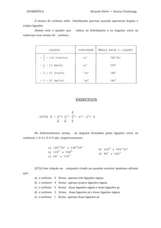 ATOMÍSTICA                                     Ricardo Feltre • Setsuo Yoshinaga


         O átomo de carbono sofre hibridações parciais quando apresenta duplas e
triplas ligações.
         Abaixo está o quadro que      indica as hibridações e os ângulos entre as
valências num átomo de carbono.




                                       EXERCÍCIOS




         No hidrocarboneto acima,     os ângulos formados pelas ligações entre os
carbonos 1-2-3 e 3-4-5 são, respectivamente:




         (273) Com relação ao   composto citado na questão anterior podemos afirmar
que:
         a) o carbono 2 forma apenas três ligações sigma.
         b) o carbono 4 forma apenas quatro ligações sigma.
         c) o carbono 5 forma duas ligações sigma e duas ligações pi.
         d) o carbono 3 forma duas ligações pi e duas ligações sigma.
         e) o carbono 1 forma apenas duas ligações pi.
 