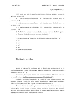ATOMÍSTICA                                       Ricardo Feltre • Setsuo Yoshinaga


                                                                 ligações químicas – 4


         (274) Ainda com referência ao hidrocarboneto citado nas questões anteriores,
podemos afirmar que:
         a)   A distância entre os carbonos 1 e 2 é maior que a distância entre os
carbonos 3 e 4.
         b)   A distância entre os carbonos 4 e 5 é maior que a distância entre os
carbonos 2 e 3.
         c)   A distância entre os carbonos 4 e 5 é menor que a distância entre os
carbonos 1 e 2.
         d) As distâncias entre os carbonos 1 e 2 e entre os carbonos 2 e 3 são iguais.
         e) Todas as distâncias entre os carbonos são iguais.


         (275) Qual é o tipo de hibridação do carbono no ácido carbônico "H2C03"?
         a) sp
         b) sp2
         c) sp3
         d) sp4
         e) nenhum dos anteriores


                                 ═════════════════════
         _______________________
         Hibridações especiais
         ____________________________




         Vimos no capítulo da hibridação que os átomos que possuem 2, 3 ou 4_
elétrons na camada externa e se dispõem a efetuar covalências sofrem hibridações
entre seus orbitais "s" e "p".
         Lembremos,ainda que os átomos com tais características eletrônicas possuem
na camada externa 1 orbital completo e pelo menos 1 "orbital vazio" .
         Quando o átomo normal passava ao estado excitado, um elétron do orbital
completo passava a constituir outro orbital, preenchendo o espaço que antes era
indicado como orbital vazio. Em seguida, os orbitais hibridizavam-se.
         Existem átomos que não apresentam tais características, as vezes nem
passam pelo estado ativado e mesmo assim, produzem estruturas que somente
podemos aceitá-las justificadas, admitindo-se as hibridações de seus orbitais. Alguns
desses casos especiais serão tratados neste capítulo.
 