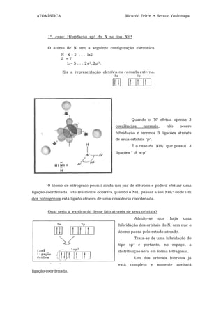 ATOMÍSTICA                                       Ricardo Feltre • Setsuo Yoshinaga




        1º. caso: Hibridação sp3 do N no íon NH4

        O átomo de N tem a seguinte configuração eletrônica.
               N K - 2 . . . ls2
               Z =7
                 L – 5 . . . 2s 2 , 2 p 3 .

                Eis a representação eletrôca na camada externa.




                                                       Quando o "N" efetua apenas 3
                                              covalências      normais,       não     ocorre
                                              hibridação e teremos 3 ligações através
                                              de seus orbitais "p".
                                                       É o caso do "NH3" que possui 3
                                              ligações "     s-p"




        0 átomo de nitrogênio possui ainda um par de elétrons e poderá efetuar uma
ligação coordenada. Isto realmente ocorrerá quando o NH3 passar a íon NH4+ onde um
dos hidrogênios está ligado através de uma covalência coordenada.


        Qual seria a explicação desse fato através de seus orbitais?
                                                           Admite-se    que    haja    uma
                                               hibridação dos orbitais do N, sem que o
                                               átomo passa pelo estado ativado.
                                                           Trata-se de uma hibridação do
                                               tipo sp3 e portanto, no espaço, a
                                               distribuição será em forma tetragonal.
                                                           Um dos orbitais híbridos já
                                               está   completo      e   somente     aceitará
ligação coordenada.
 