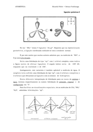 ATOMÍSTICA                                             Ricardo Feltre • Setsuo Yoshinaga


                                                                           ligações químicas-4




         No íon " NH4+" temos 4 lig aç õ e s " s-Sp3". Reparem que na repres ent a çã o
ge o mét r ic a, a li ga ç ã o coordenada confunde-se com a covalente normal.

         É por este motivo que muitos autores admitem que, na molécula de "NH3", o
N já está hi br i dizado .

         Ser i a uma hibridação do t i p o " s p 3 " com 1 or b it al completo, como in di c a
a figura (a nt e s de ef et uar l ig aç õ e s). 0 angulo teórico s er i a         de    1090 28',
enquanto que na r eal i d a de e de 106°.

         Analogamente, este raciocínio é também aplicável a molécula de água. O
o xi gê ni o t er i a s of r i d o uma hibridação do tipo "sp3", com 2 or bit ai s c om p let o s e
2 or b it a is que efetuariam as lig a ç õe s com os átomos de hi dr og êni o.

         N est a d if er e nt e interpretação de hibridação para os ca s o s da amônea e
água, teremos respectivamente os nomes: hibridação de pirámide                   trigonal   e   de
configuração em "V".
         Para f a ci lit ar as v is u a liz aç õ e s e s pa ci ai s, eis as moléculas de CH4,""NH3"
"H20", admitidas hi br i d aç õ e s "sp3".
 