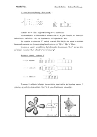 ATOMÍSTICA                                               Ricardo Feltre • Setsuo Yoshinaga


         2º. caso: Hibridação dsp    3   do P no PCI   5




         0 átomo de "P" tem a seguinte configuração eletrônica:
         Hormalmente o "P" comporta-se semelhante ao "N"; por exemplo, na formação
da fosfina ou fosfamina "PH3", as ligações são análogas às do "NH3".
         No entanto, o átomo de "P" poderá produzir hibridações de todos os orbitais
da camada externa, em determinadas ligações como no "PC15", "PF5" e "PBr5".
         Vejamos a seguir, a seqüência da hibridação denominada "dsp3", porque irão
participar: 1 orbital "d", 1 orbital "s" e 3 orbitais "p".


         Átomo de fósforo - camada M




         Teremos 5 orbitais híbridos incompletos, destinados às ligações sigma. A
estrutura geométrica dos orbitais "dsp3" é de uma bi pirâmide triangular.
 