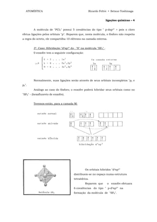 ATOMÍSTICA                                       Ricardo Feltre • Setsuo Yoshinaga


                                                                   ligações químicas – 4


         A molécula de "PCI5" possui 5 covalências do tipo " p-dsp3" > pois o cloro
efetua ligações pelos orbitais "p". Reparem que, nesta molécula, o fósforo não respeita
a regra do octeto, ele compartilha 10 elétrons na camada externa.


         3º. Caso: Hibridação "d2sp3" do "S" na molécula "SF6" .
         0 enxofre tem a seguinte configuração:




         Normalmente, suas ligações serão através de seus orbitais incompletos "py e
pz".
         Análogo ao caso do fósforo; o enxofre poderá hibridar seus orbitais como no
"SF6" - (hexafluoreto de enxofre).


         Teremos então, para a camada M:




                                                  Os orbitais híbridos "d2sp3"
                                       distribuem-se no espaço numa estrutura
                                       tetraédrica.
                                                  Reparem que       o enxofre efetuara
                                       6 covalências do tipo " p-d2sp3" na
                                       formação da molécula de "SF6".
 