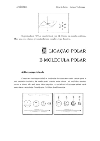 ATOMÍSTICA                                      Ricardo Feltre • Setsuo Yoshinaga




        Na molécula de "SF6", o enxofre ficará com 12 elétrons na camada periférica,
Mais uma vez, estamos presenciando uma exceção à regra do octeto.




                                 C        LIGAÇÃO POLAR

                              E MOLÉCULA POLAR

        A) Eletronegatividade


        Chama-se eletronegatividade a tendência do átomo em atrair elétron para a
sua camada eletrônica. De modo geral, quanto mais elétron        na periferia e quanto
menor o átomo, ele será mais eletro negativo. A medida da eletronegatividade será
descrita no capitulo da Classificação Periódica dos Elementos.
 