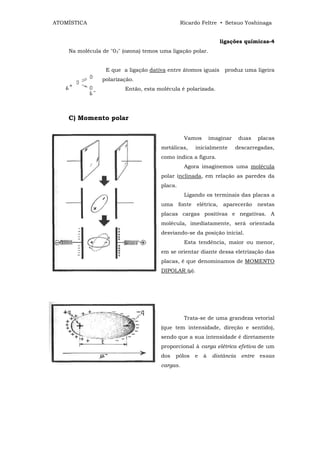 ATOMÍSTICA                                      Ricardo Feltre • Setsuo Yoshinaga


                                                                   ligações químicas-4
    Na molécula de "03" (ozona) temos uma ligação polar.


                 E que a ligação dativa entre átomos iguais         produz uma ligeira
                polarização.
                         Então, esta molécula é polarizada.




    C) Momento polar


                                                 Vamos         imaginar     duas    placas
                                      metálicas,       inicialmente       descarregadas,
                                      como indica a figura.
                                                 Agora imaginemos uma molécula
                                      polar inclinada, em relação as paredes da
                                      placa.
                                                 Ligando os terminais das placas a
                                      uma      fonte   elétrica,    aparecerão      nestas
                                      placas cargas positivas e negativas. A
                                      molécula, imediatamente, será orientada
                                      desviando-se da posição inicial.
                                                 Esta tendência, maior ou menor,
                                      em se orientar diante dessa eletrização das
                                      placas, é que denominamos de MOMENTO
                                      DIPOLAR (µ).




                                                 Trata-se de uma grandeza vetorial
                                      (que tem intensidade, direção e sentido),
                                      sendo que a sua intensidade é diretamente
                                      proporcional à carga elétrica efetiva de um
                                      dos   pólos      e   à    distância   entre   essas
                                      cargas.
 