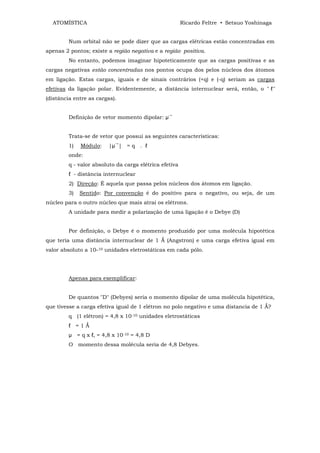 ATOMÍSTICA                                            Ricardo Feltre • Setsuo Yoshinaga


         Num orbital não se pode dizer que as cargas elétricas estão concentradas em
apenas 2 pontos; existe a região negativa e a região positiva.
         No entanto, podemos imaginar hipoteticamente que as cargas positivas e as
cargas negativas estão concentradas nos pontos ocupa dos pelos núcleos dos átomos
em ligação. Estas cargas, iguais e de sinais contrários (+q) e (-q) seriam as cargas
efetivas da ligação polar. Evidentemente, a distância internuclear será, então, o " ℓ"
(distância entre as cargas).


                                                 →
         Definição de vetor momento dipolar: µ


         Trata-se de vetor que possui as seguintes características:
                           →
         1)   Módulo:    |µ | = q . ℓ
         onde:
         q - valor absoluto da carga elétrica efetiva
         ℓ - distância internuclear
         2) Direção: É aquela que passa pelos núcleos dos átomos em ligação.
         3)   Sentido: Por convenção é do positivo para o negativo, ou seja, de um
núcleo para o outro núcleo que mais atrai os elétrons.
         A unidade para medir a polarização de uma ligação é o Debye (D)


         Por definição, o Debye é o momento produzido por uma molécula hipotética
que teria uma distância internuclear de 1 Ǻ (Angstron) e uma carga efetiva igual em
valor absoluto a 10-10 unidades eletrostáticas em cada pólo.




         Apenas para exemplificar:


         De quantos "D" (Debyes) seria o momento dipolar de uma molécula hipotética,
que tivesse a carga efetiva igual de 1 elétron no polo negativo e uma distancia de 1 Ǻ?
         q (1 elétron) = 4,8 x 10-10 unidades eletrostáticas
         ℓ =1Ǻ
         µ = q x ℓ, = 4,8 x 10-10 = 4,8 D
         O momento dessa molécula seria de 4,8 Debyes.
 