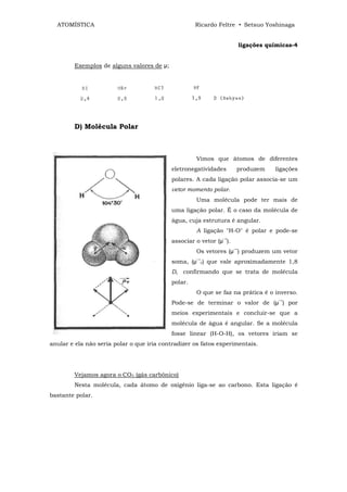 ATOMÍSTICA                                        Ricardo Feltre • Setsuo Yoshinaga


                                                                        ligações químicas-4


        Exemplos de alguns valores de µ;




        D) Molécula Polar



                                                    Vimos que átomos de diferentes
                                           eletronegatividades      produzem       ligações
                                           polares. A cada ligação polar associa-se um
                                           vetor momento polar.
                                                    Uma molécula pode ter mais de
                                           uma ligação polar. É o caso da molécula de
                                           água, cuja estrutura é angular.
                                                    A ligação "H-O" é polar e pode-se
                                                              →
                                           associar o vetor (µ ).
                                                                    →
                                                    Os vetores (µ ) produzem um vetor
                                                    →
                                           soma, (µ r) que vale aproximadamente 1,8
                                           D, confirmando que se trata de molécula
                                           polar.
                                                    O que se faz na prática é o inverso.
                                                                                    →
                                           Pode-se de terminar o valor de (µ ) por
                                           meios experimentais e concluir-se que a
                                           molécula de água é angular. Se a molécula
                                           fosse linear (H-O-H), os vetores iriam se
anular e ela não seria polar o que iria contradizer os fatos experimentais.




        Vejamos agora o CO2 (gás carbônico)
        Nesta molécula, cada átomo de oxigênio liga-se ao carbono. Esta ligação é
bastante polar.
 