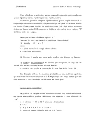 ATOMÍSTICA                                        Ricardo Feltre • Setsuo Yoshinaga




        Num orbital não se pode dizer que as cargas elétricas estão concentradas em
apenas 2 pontos; existe a região negativa e a região positiva.
        No entanto, podemos imaginar hipoteticamente que as cargas positivas e as
cargas negativas estão concentradas nos pontos ocupa dos pelos núcleos dos átomos
em ligação. Estas cargas, iguais e de sinais contrários (+q) e (-q) seriam as cargas
efetivas da ligação polar. Evidentemente, a distância internuclear será, então, o " ℓ"
(distância entre as cargas).


                                                   →
        Definição de vetor momento dipolar: µ
        Trata-se de vetor que possui as seguintes características:
                            →
        1)   Módulo:    µ       =q . ℓ
        onde:
        q - valor absoluto da carga elétrica efetiva
        ℓ - distância internuclear


        2) Direção: é aquela que passa pelos núcleos dos átomos em ligação.


        3) Sentido: Por convenção é do positivo para o negativo, ou seja, de um
núcleo para o outro núcleo que mais atrai os elétrons.
        A unidade para medir a polarização de uma ligação é o Debye (D)


        Por definição, o Debye é o momento produzido por uma molécula hipotética
que teria uma distância internuclear de 1 Ǻ (Angstron) e uma carga efetiva igual em
valor absoluto a 10"10 unidades eletrostáticas em cada pólo.




        Apenas para exemplificar:


        De quantos "D" (Debyes) seria o momento dipolar de uma molécula hipotética,
que tivesse a carga efetiva igual de 1 elétron no póIo negativo   e uma distância de
1 Ǻ?
        q (1 elétron) = 4,8 x 10-10 unidades eletrostáticas
        ℓ = lǺ
        µ = q x ℓ, = 4,8 x 10"10 = 4,8 D
        0 momento dessa molécula seria de 4,8 Debyes.
 