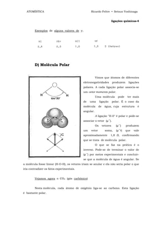 ATOMÍSTICA                                       Ricardo Feltre • Setsuo Yoshinaga


                                                                          ligações químicas-4


        Exemplos de alguns valores de y;




        D) Molécula Polar


                                                        Vimos que átomos de diferentes
                                             eletronegatividades          produzem       ligações
                                             polares. A cada ligação polar associa-se
                                             um vetor momento polar.
                                                        Uma molécula          pode      ter mais
                                             de    uma       ligação      polar. É o caso da
                                             molécula      de     água, cuja        estrutura   é
                                             angular.
                                                        A ligação "H-0" é polar e pode-se
                                                                    →
                                             associar o vetor (µ ).
                                                                              →
                                                        Os      vetores      (µ )      produzem
                                                                               →
                                             um    vetor          soma,      (µ r)     que   vale
                                             aproximadamente            1,8 D,       confirmando
                                             que se trata de molécula polar.
                                                        O que se faz na prática é o
                                             inverso. Pode-se de terminar o valor de
                                               →
                                             (µ ) por meios experimentais e concluir-
                                             se que a molécula de água é angular. Se
a molécula fosse linear (H-O-H), os vetores iriam se anular e ela não seria polar o que
iria contradizer os fatos experimentais.


        Vejamos agora o CO2 (gás carbônico)


        Nesta molécula, cada átomo de oxigênio liga-se ao carbono. Esta ligação
é bastante polar.
 