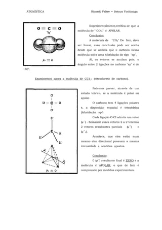 ATOMÍSTICA                                          Ricardo Feltre • Setsuo Yoshinaga




                                                     Experimentalmente,verifica-se que a
                                    molécula de " CO2," é APOLAR.
                                                     Conclusão:
                                                     A molécula de   "CO2" De fato, deve
                                    ser linear, essa conclusão pode ser aceita
                                    desde que se admita que o carbono nessa
                                    molécula sofra uma hibridação do tipo "sp".
                                                     Aí, os vetores se anulam pois, o
                                    ângulo entre 2 ligações no carbono "sp" é de
180°.


        Examinemos agora a molécula de CC14 (tetracloreto de carbono).


                                                       Podemos prever, através de um
                                      estudo teórico, se a molécula é polar ou
                                      apolar.
                                                       O carbono tem 4 ligações polares
                                      e,       a     disposição   espacial   é   tetraédrica
                                      (hibridação sp3).
                                                       Cada ligação C-Cl admite um vetor
                                           →
                                      (µ ) . Somando esses vetores 2 a 2 teremos
                                                                                    →
                                      2 vetores resultantes parciais              (µ )    e
                                           →
                                      (µ       2).

                                                       Acontece, que eles estão num
                                      mesmo eixo direcional possuem a mesma
                                      intensidade e sentidos opostos.


                                                       Conclusão:
                                                          →
                                                       0 (µ ) resultante final é ZERO e a
                                      molécula é APOLAR, o que de fato é
                                      comprovado por medidas experimentais.
 