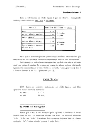 ATOMÍSTICA                                       Ricardo Feltre • Setsuo Yoshinaga


                                                               ligações químicas – 4


        Para as substâncias no estado líquido é que se observa             uma grande
diferença entre moléculas POLARES e APOLARES.




        Vê-se que as moléculas polares apresentam (Є) elevados. Isto quer dizer que
esses materiais são capazes de armazenar maior energia elétrica num condensador.
        Teoricamente, as moléculas apolares deveriam ter (Є≈1) pois, não se orientam
dentro de placas eletrizadas. Na verdade, as cargas das placas acabam polarizando
ligeiramente essas moléculas (e uma polarização induzida, ou seja, provocada). Esta é
a razão do benzeno e do "CCl4' possuírem (Є ≈ 2) .




                                     EXERCÍCIOS


        (287)   Dentre as   seguintes     substâncias no estado líquido,    qual delas
apresenta maior constante dielétrica?
        a) HCC13               c) CCl4
        b) CH4                 d) CS2




        _______________________________
        F) Ponte de Hidrogênio
        _______________________________
        Vimos que o "HF" é uma molécula polar. Quando a polarização é muito
intensa como no "HF" , as moléculas passam a se atrair. Dai resultam moléculas
"H2F2" , _"H3F3" e até "HnFn ", dependendo da tempe ratura. Acima de 88°C, só existem
moléculas " HnFn ", pois a agitação térmica é muito forte.
 