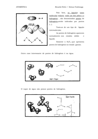 ATOMÍSTICA                                   Ricardo Feltre • Setsuo Yoshinaga


                                              Pois   bem,    as   ligações     entre
                                   moléculas polares, onde um dos pólos e o
                                   hidrogênio , são denominadas pontes de
                                   hidrogênio,sendo     indicadas     por    pontos
                                   (...).
                                              Trata-se de um tipo de         ligação
                                   intermolecular.
                                              As pontes de hidrogênio aparecem
                                   normalmente nos          estados   sólido      e
                                   líquido
                                              Somente o H2F2 é que apresenta
                                   pontes de hidrogênio no estado gasoso.




    Outro caso interessante de pontes de hidrogênio é na água.




    O vapor de água não possui pontes de hidrogênio.
 