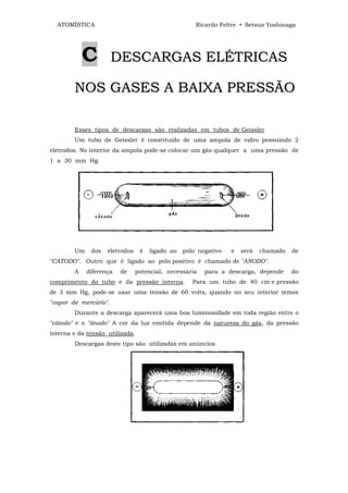 ATOMÍSTICA                                         Ricardo Feltre • Setsuo Yoshinaga




            C          DESCARGAS ELÉTRICAS

        N O S G A S E S A B A IX A P R E S S Ã O

        Esses tipos de descargas são realizadas em tubos de Geissler
        Um tubo de Geissler é constituído de uma ampola de vidro possuindo 2
eletrodos. No interior da ampola pode-se colocar um gás qualquer a uma pressão de
1 a 30 mm Hg.




        Um    dos   eletrodos    é   ligado ao   polo negativo   e   será   chamado   de
"CÁTODO". Outro que é ligado ao polo positivo é chamado de "ÂNODO".
        A    diferença   de     potencial, necessária   para a descarga, depende      do
comprimento do tubo e da pressão interna.           Para um tubo de 40 cm e pressão
de 3 mm Hg, pode-se usar uma tensão de 60 volts, quando no seu interior temos
"vapor de mercúrio".
        Durante a descarga aparecerá uma boa luminosidade em toda região entre o
"cátodo" e o "ânodo" A cor da luz emitida depende da natureza do gás, da pressão
interna e da tensão utilizada.
        Descargas deste tipo são utilizadas em anúncios
 