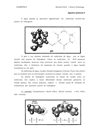 ATOMÍSTICA                                             Ricardo Feltre • Setsuo Yoshinaga


                                                                          ligações químicas-4


        A água líquida já apresenta aglomeração                  de     moléculas através das
pontes de hidrogênio.




        O gelo é um sistema ordenado de moléculas de água                          que se ligam
através das pontes de hidrogênio. Como as moléculas                       de      "H2O" possuem
dipolos localizados, forma-se uma estrutura que deixa muitos "vazios" entre as
moléculas. Daí, o fenômeno da expansão de volume quando a água liquida
transforma-se em gelo.
        As moléculas de água, no gelo, formam hexágonos reversos. É por esse motivo
que, ao analisar neve ao microscópio, encontra-se sempre cristais com 6 pontas.
        As   pontes    de     hidrogênio   aumentam      as    forças    de    coesão   entre   as
moléculas.   Isto   explica    a   maior   dificuldade   dessas       moléculas    passarem     ao
estado gasoso. Em outras palavras, explica               o    elevado ponto de ebulição de
substâncias que possuem pontes de hidrogênio.


        1º. exemplo: Comparemos o álcool etílico              (álcool comum)        e éter etílico
(éter comum).
 