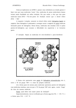 ATOMÍSTICA                                     Ricardo Feltre • Setsuo Yoshinaga


         Como já explicamos no LIVRO I, passar uma substância ao estado gasoso é
fazer com que suas moléculas "voem". Ora, moléculas de pesos moleculares baixos
teriam maior facilidade em sofrer ebulição. Por que então, o éter que tem peso
molecular maior (P.M. = 74) tem ponto de ebulição menor que o álcool etílico
(P.M. = 46)?
         A resposta é simples: somente no álcool etílico existe hidrogênio ligado ao
oxigênio. Este hidrogênio é polarizado e consegue atrair o oxigênio de outra molécula
formando ponte de hidrogênio. Desta forma, moléculas são atraídas entre si pelas
pontes de hidrogênio, que causam a dificuldade em separá-las e se tornarem
gases.


         2º. exemplo: Sejam as moléculas de orto-clorofenol e para-clorofenol:




         A forma orto apresenta uma ponte de hidrogênio intramolecular, isto é,
entre o "H" do grupo "OH" e o cloro da própria molécula.
         Já a forma para de mesmo peso molecular apresenta pontes de hidrogênio
com moléculas vizinhas, uma vez que o "H" do grupo "OH" está agora, muito "longe"
do cloro da mesma molécula.
         Então, qual deles terá maior ponto de ebulição?
         Experimentalmente, tem-se verificado que a forma orto tem P.E. = 176 °C e
a forma para P.E. = 217 °C.
 