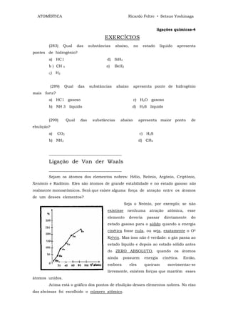 ATOMÍSTICA                                               Ricardo Feltre • Setsuo Yoshinaga


                                                                                 ligações químicas-4

                                            EXERCÍCIOS
        (283)     Qual       das    substâncias     abaixo,     no      estado     líquido   apresenta
pontes de hidrogênio?
        a) HC1                               d) SiH4
        b ) CH    4                          e)   BeH2
        C)   H2


        (289)     Qual       das    substâncias     abaixo      apresenta ponte de hidrogênio
mais forte?
        a) HC1 gasoso                                           c) H2O gasoso
        b) NH 3 líquido                                        d) H2S líquido


        (290)         Qual    das     substâncias     abaixo         apresenta maior ponto          de
ebulição?
        a)    CO2                                                    c) H2S
        b) NH3                                                       d) CH4


        ______________________________________

        Ligação de Van der Waals
        ______________________________________
        Sejam os átomos dos elementos nobres: Hélio, Neônio, Argônio, Criptônio,
Xenônio e Radônio. Eles são átomos de grande estabilidade e no estado gasoso são
realmente monoatômicos. Será que existe alguma força de atração entre os átomos
de um desses elementos?
                                                         Seja o Neônio, por exemplo; se não
                                             existisse    nenhuma          atração     atômica,    esse
                                             elemento         deveria     passar     diretamente    do
                                             estado gasoso para o sólido quando a energia
                                             cinética fosse nula, ou seja, exatamente o O0
                                             Kelvin. Mas isso não é verdade: o gás passa ao
                                             estado líquido e depois ao estado sólido antes
                                             do ZERO ABSOLUTO, quando os átomos
                                             ainda     possuem          energia     cinética.   Então,
                                             embora           eles      queiram        movimentar-se
                                             livremente, existem forças que mantêm esses
átomos unidos.
        Acima está o gráfico dos pontos de ebulição desses elementos nobres. No eixo
das abcissas foi escolhido o número atômico.
 