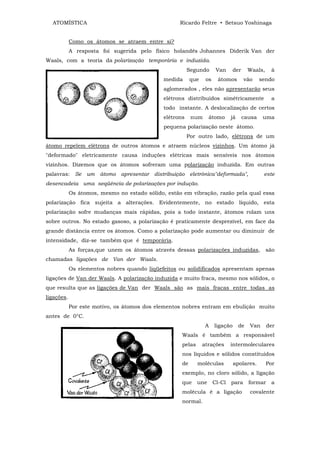ATOMÍSTICA                                        Ricardo Feltre • Setsuo Yoshinaga


            Como os átomos se atraem entre si?
            A resposta foi sugerida pelo físico holandês Johannes Diderik Van der
Waals, com a teoria da polarização temporária e induzida.
                                                         Segundo       Van      der     Waals,    à
                                              medida      que    os     átomos        vão     sendo
                                              aglomerados , eles não apresentarão seus
                                              elétrons distribuídos simétricamente                a
                                              todo instante. A deslocalização de certos
                                              elétrons    num      átomo      já      causa    uma
                                              pequena polarização neste átomo.
                                                         Por outro lado, elétrons de um
átomo repelem elétrons de outros átomos e atraem núcleos vizinhos. Um átomo já
"deformado" eletricamente causa induções elétricas mais sensíveis nos átomos
vizinhos. Dizemos que os átomos sofreram uma polarização induzida. Em outras
palavras:     Se um    átomo apresentar distribuição eletrônica"deformada",                    este
desencadeia uma seqüência de polarizações por indução.
            Os átomos, mesmo no estado sólido, estão em vibração, razão pela qual essa
polarização fica sujeita a alterações. Evidentemente, no estado líquido, esta
polarização sofre mudanças mais rápidas, pois a todo instante, átomos rolam uns
sobre outros. No estado gasoso, a polarização é praticamente desprezível, em face da
grande distância entre os átomos. Como a polarização pode aumentar ou diminuir de
intensidade, diz-se também que é temporária.
            As forças,que unem os átomos através dessas polarizações induzidas,                  são
chamadas ligações de Van der Waals.
            Os elementos nobres quando liqüefeitos ou solidificados apresentam apenas
ligações de Van der Waals. A polarização induzida e muito fraca, mesmo nos sólidos, o
que resulta que as ligações de Van der Waals são as mais fracas entre todas as
ligações.
            Por este motivo, os átomos dos elementos nobres entram em ebulição muito
antes de 0°C.
                                                                 A    ligação      de   Van      der
                                                     Waals é também a responsável
                                                     pelas      atrações      intermoleculares
                                                     nos líquidos e sólidos constituídos
                                                     de      moléculas          apolares.        Por
                                                     exemplo, no cloro sólido, a ligação
                                                     que     une      Cl-Cl   para      formar    a
                                                     molécula é a ligação               covalente
                                                     normal.
 