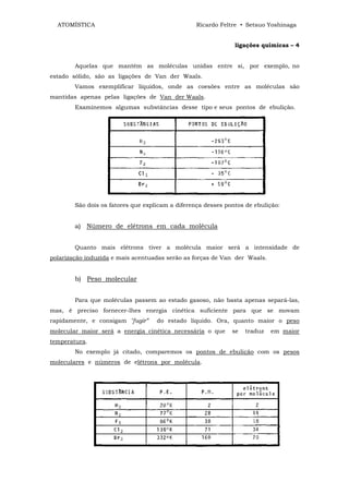 ATOMÍSTICA                                      Ricardo Feltre • Setsuo Yoshinaga


                                                               ligações químicas – 4


        Aquelas que mantêm as moléculas unidas entre si, por exemplo, no
estado sólido, são as ligações de Van der Waals.
        Vamos exemplificar líquidos, onde as coesões entre as moléculas são
mantidas apenas pelas ligações de Van der Waals.
        Examinemos algumas substâncias desse tipo e seus pontos de ebulição.




        São dois os fatores que explicam a diferença desses pontos de ebulição:


        a) Número de elétrons em cada molécula


        Quanto mais elétrons tiver a molécula maior será a intensidade de
polarização induzida e mais acentuadas serão as forças de Van der Waals.


        b) Peso molecular


        Para que moléculas passem ao estado gasoso, não basta apenas separá-las,
mas, é preciso fornecer-lhes energia cinética suficiente para que se movam
rapidamente, e consigam "fugir”     do estado líquido. Ora, quanto maior o peso
molecular maior será a energia cinética necessária o que      se   traduz   em maior
temperatura.
        No exemplo já citado, comparemos os pontos de ebulição com os pesos
moleculares e números de elétrons por molécula.
 