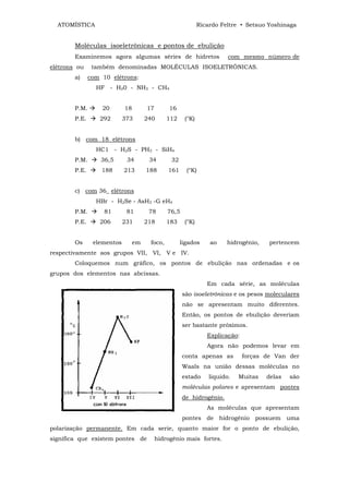 ATOMÍSTICA                                                 Ricardo Feltre • Setsuo Yoshinaga


        Moléculas isoeletrônicas e pontos de ebulição
        Examinemos agora algumas séries de hidretos                     com mesmo número de
elétrons ou     também denominadas MOLÉCULAS ISOELETRÔNICAS.
        a)     com 10 elétrons:
                 HF - H20 - NH3 - CH4


        P.M.       20       18        17        16
        P.E.      292       373       240      112    (°K)


        b) com 18 elétrons
                 HC1 - H2S - PH3 - SiH4
        P.M.       36,5      34        34       32
        P.E.       188      213       188      161     (°K)


        c) com 36_ elétrons
                 HBr - H2Se - AsH3 -G eH4
        P.M.        81       81        78      76,5
        P.E.      206       231       218      183    (°K)


        Os      elementos        em    foco,         ligados     ao    hidrogênio,    pertencem
respectivamente aos grupos VII, VI, V e IV.
        Coloquemos num gráfico, os pontos de ebulição nas ordenadas e os
grupos dos elementos nas abcissas.
                                                                Em cada série, as moléculas
                                                      são isoeletrônicas e os pesos moleculares
                                                      não se apresentam muito diferentes.
                                                      Então, os pontos de ebulição deveriam
                                                      ser bastante próximos.
                                                                Explicação:
                                                                Agora não podemos levar em
                                                      conta apenas as         forças de Van der
                                                      Waals na união dessas moléculas no
                                                      estado     liquido.   Muitas   delas   são
                                                      moléculas polares e apresentam pontes
                                                      de hidrogênio.
                                                                As moléculas que apresentam
                                                      pontes de hidrogênio possuem uma
polarização permanente. Em cada serie, quanto maior for o ponto de ebulição,
significa que existem pontes de            hidrogênio mais fortes.
 